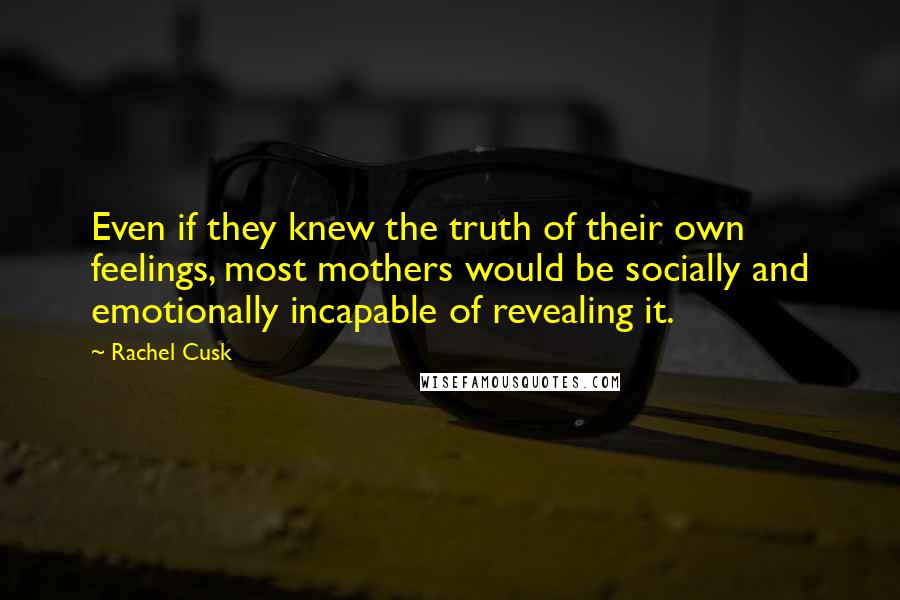 Rachel Cusk Quotes: Even if they knew the truth of their own feelings, most mothers would be socially and emotionally incapable of revealing it.