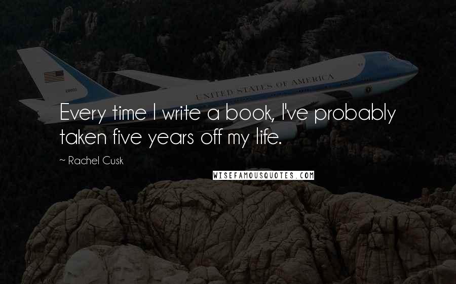 Rachel Cusk Quotes: Every time I write a book, I've probably taken five years off my life.