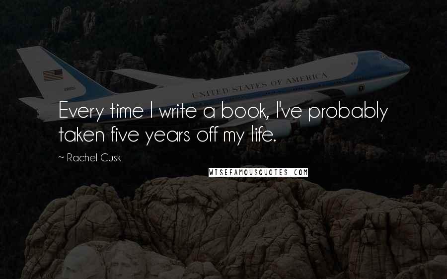 Rachel Cusk Quotes: Every time I write a book, I've probably taken five years off my life.