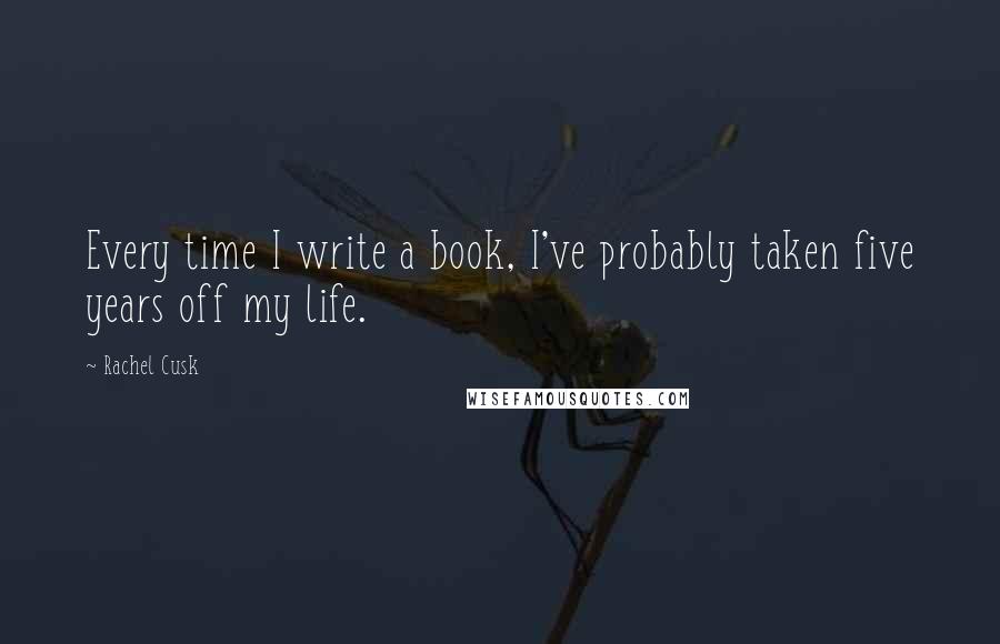 Rachel Cusk Quotes: Every time I write a book, I've probably taken five years off my life.