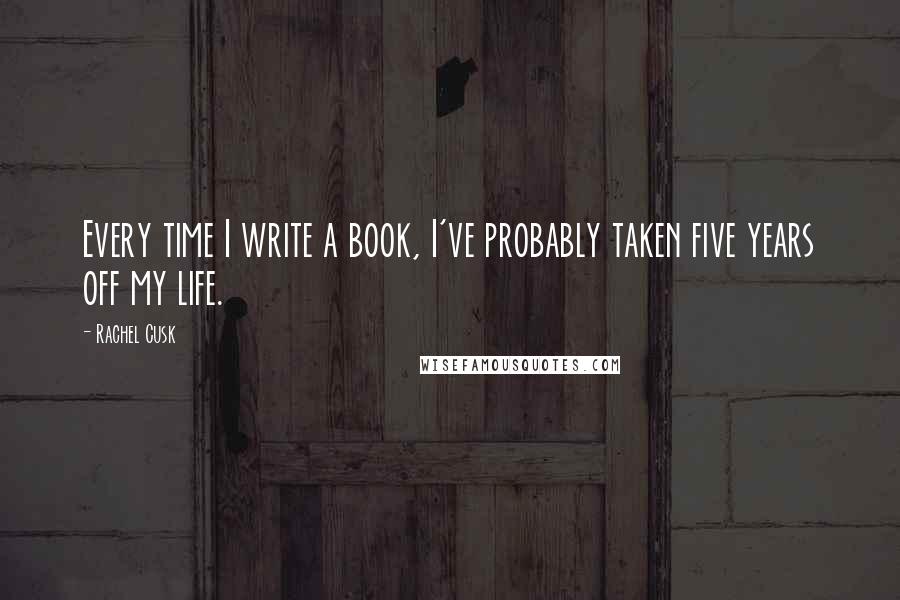 Rachel Cusk Quotes: Every time I write a book, I've probably taken five years off my life.