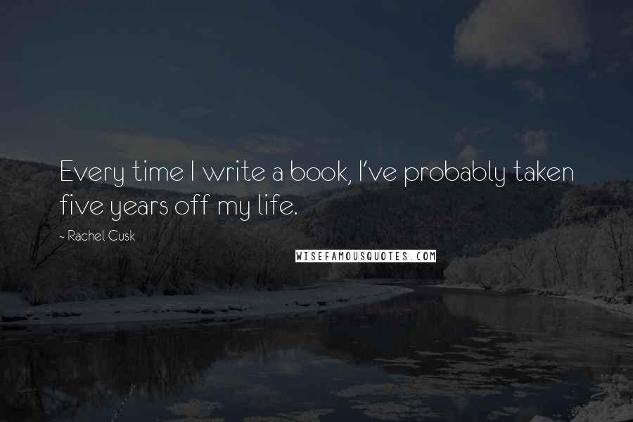 Rachel Cusk Quotes: Every time I write a book, I've probably taken five years off my life.