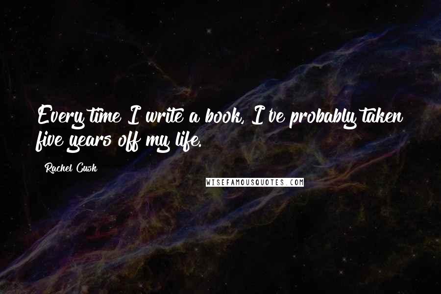 Rachel Cusk Quotes: Every time I write a book, I've probably taken five years off my life.