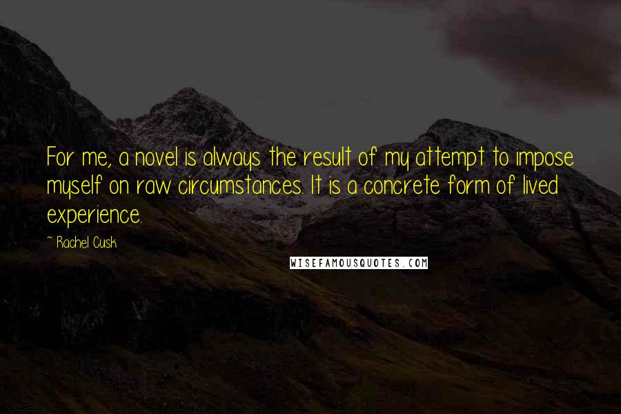 Rachel Cusk Quotes: For me, a novel is always the result of my attempt to impose myself on raw circumstances. It is a concrete form of lived experience.