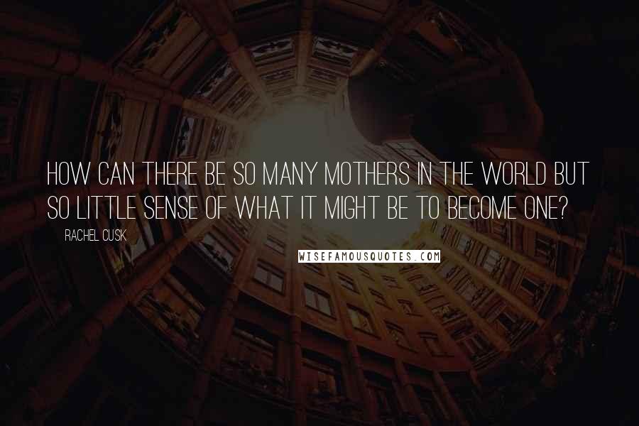 Rachel Cusk Quotes: How can there be so many mothers in the world but so little sense of what it might be to become one?