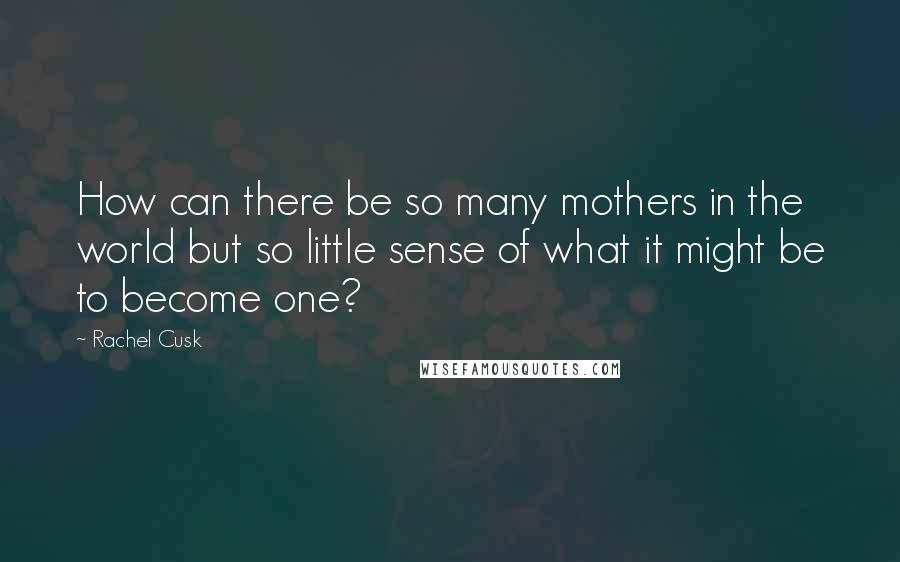 Rachel Cusk Quotes: How can there be so many mothers in the world but so little sense of what it might be to become one?