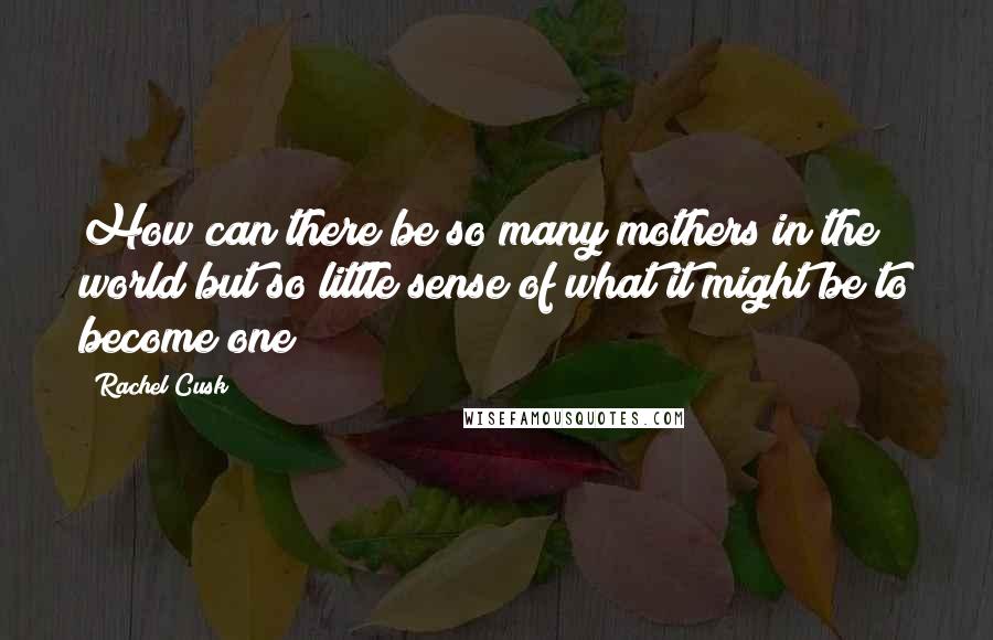 Rachel Cusk Quotes: How can there be so many mothers in the world but so little sense of what it might be to become one?