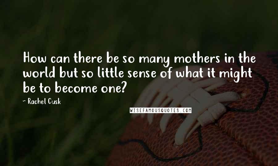 Rachel Cusk Quotes: How can there be so many mothers in the world but so little sense of what it might be to become one?