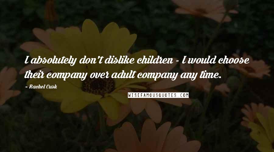 Rachel Cusk Quotes: I absolutely don't dislike children - I would choose their company over adult company any time.