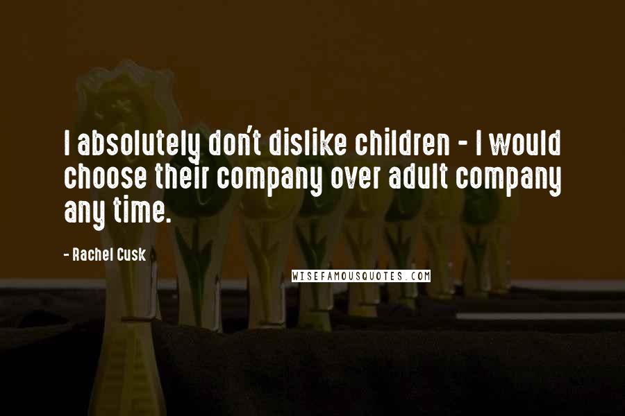 Rachel Cusk Quotes: I absolutely don't dislike children - I would choose their company over adult company any time.