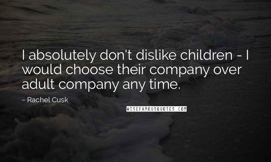 Rachel Cusk Quotes: I absolutely don't dislike children - I would choose their company over adult company any time.
