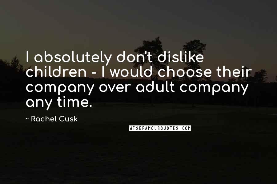 Rachel Cusk Quotes: I absolutely don't dislike children - I would choose their company over adult company any time.