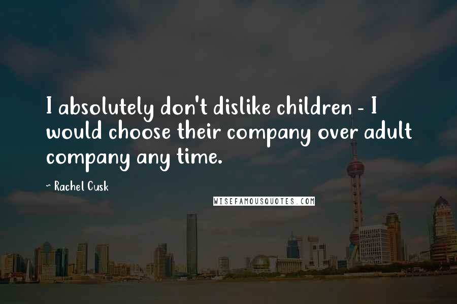 Rachel Cusk Quotes: I absolutely don't dislike children - I would choose their company over adult company any time.