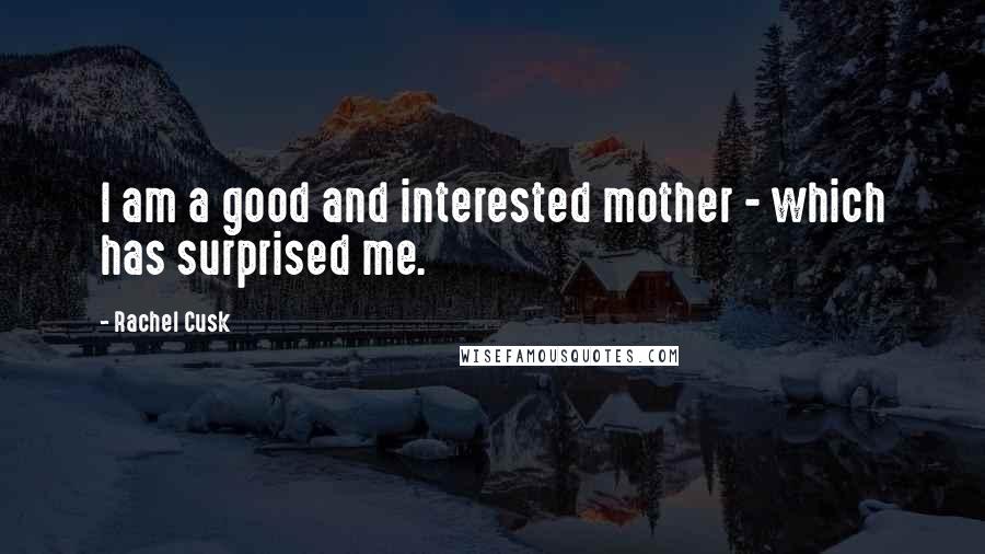 Rachel Cusk Quotes: I am a good and interested mother - which has surprised me.