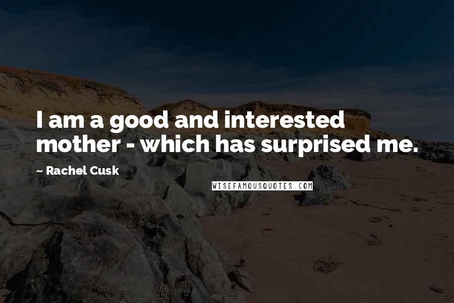 Rachel Cusk Quotes: I am a good and interested mother - which has surprised me.