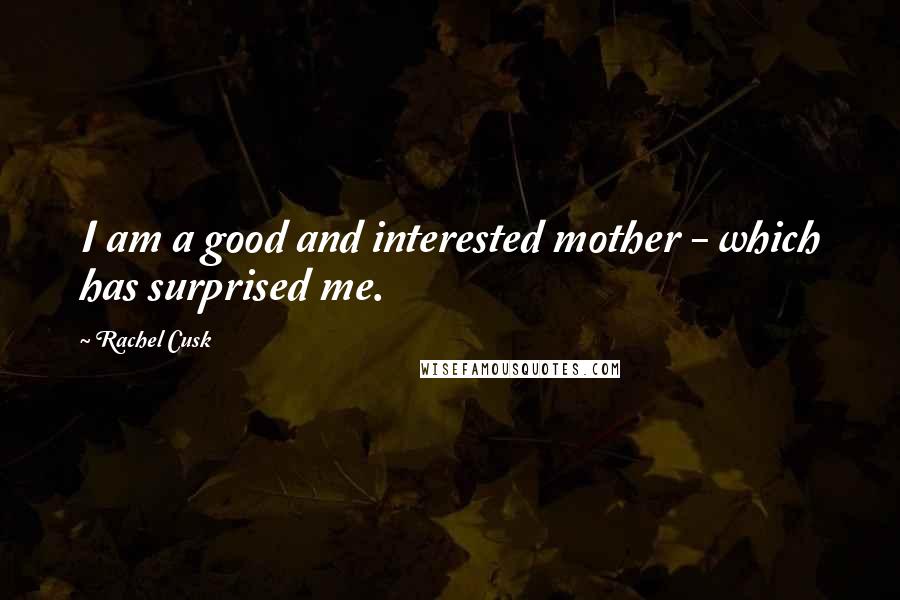 Rachel Cusk Quotes: I am a good and interested mother - which has surprised me.