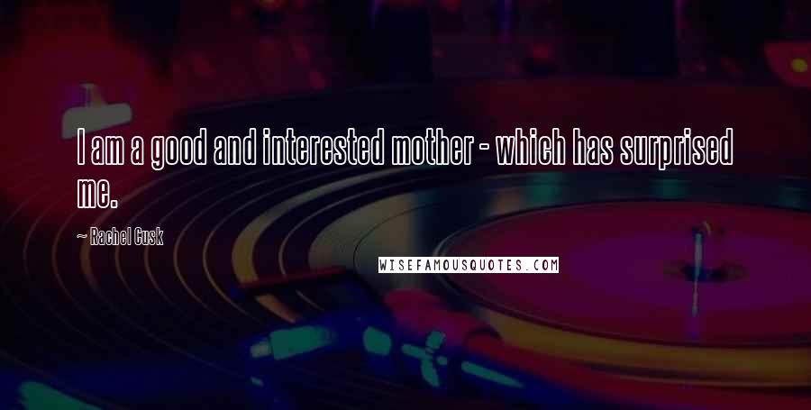 Rachel Cusk Quotes: I am a good and interested mother - which has surprised me.