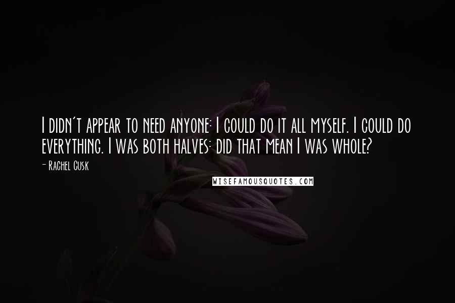 Rachel Cusk Quotes: I didn't appear to need anyone: I could do it all myself. I could do everything. I was both halves: did that mean I was whole?