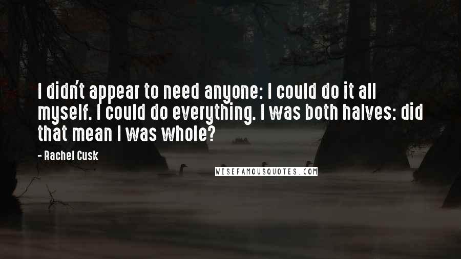 Rachel Cusk Quotes: I didn't appear to need anyone: I could do it all myself. I could do everything. I was both halves: did that mean I was whole?