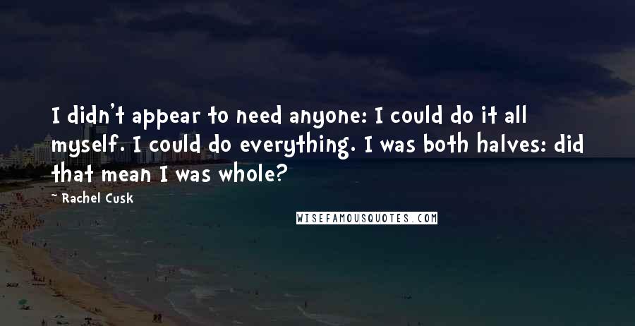 Rachel Cusk Quotes: I didn't appear to need anyone: I could do it all myself. I could do everything. I was both halves: did that mean I was whole?