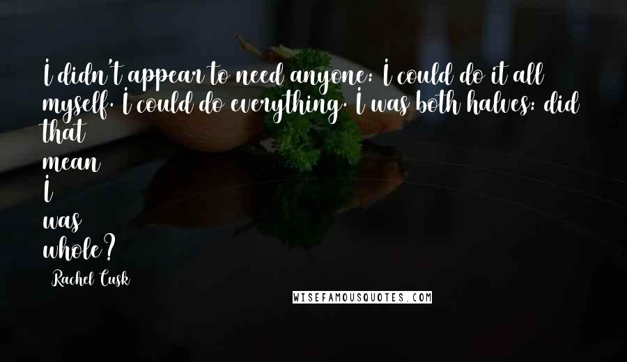 Rachel Cusk Quotes: I didn't appear to need anyone: I could do it all myself. I could do everything. I was both halves: did that mean I was whole?