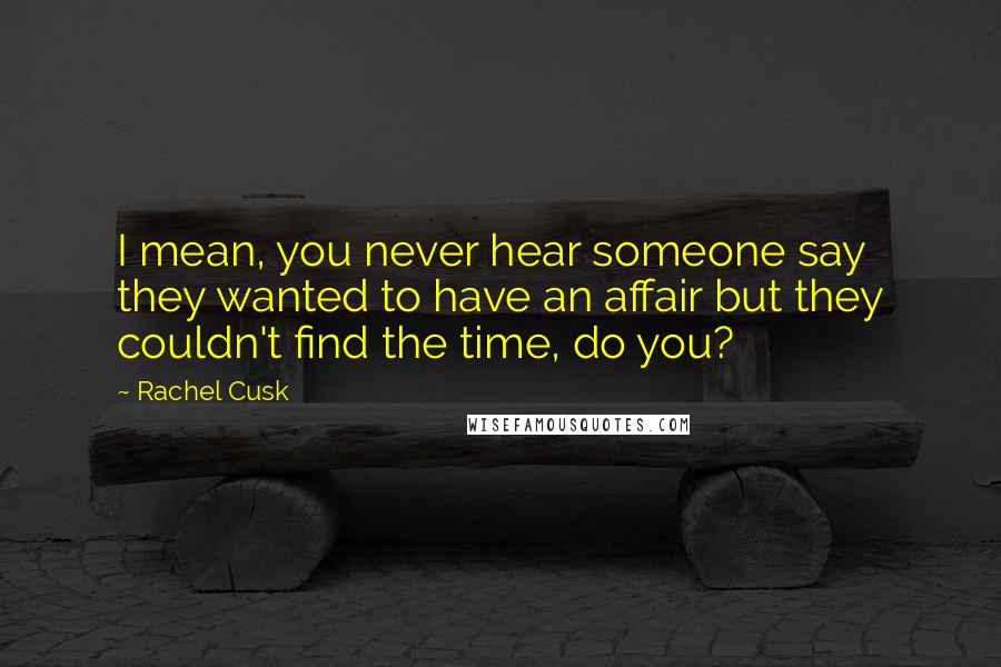 Rachel Cusk Quotes: I mean, you never hear someone say they wanted to have an affair but they couldn't find the time, do you?