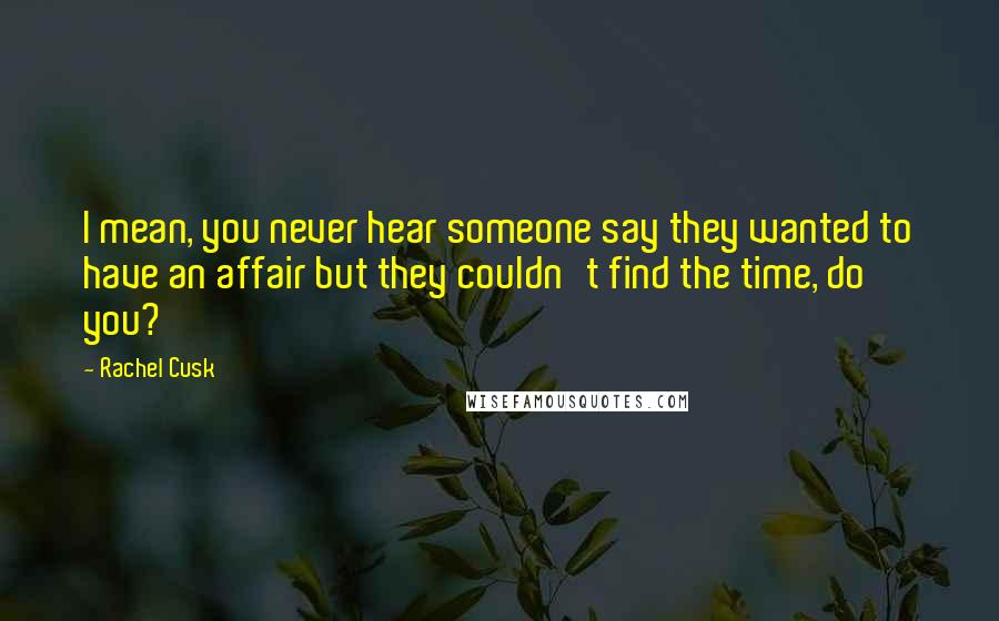 Rachel Cusk Quotes: I mean, you never hear someone say they wanted to have an affair but they couldn't find the time, do you?