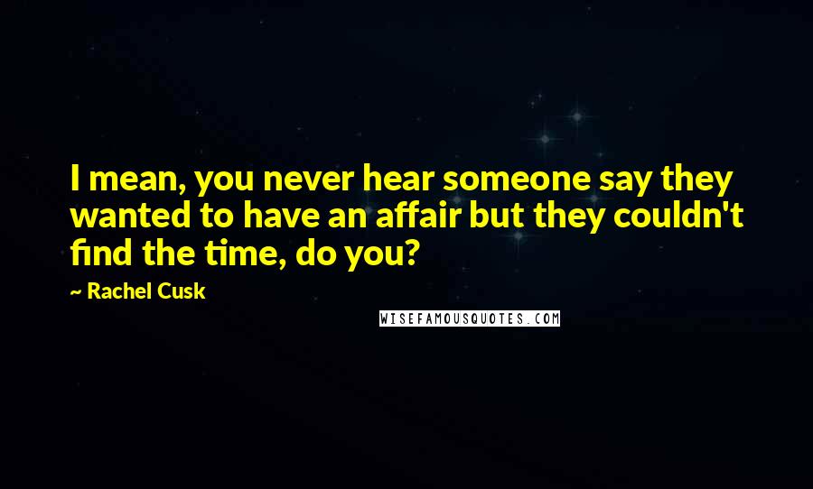 Rachel Cusk Quotes: I mean, you never hear someone say they wanted to have an affair but they couldn't find the time, do you?