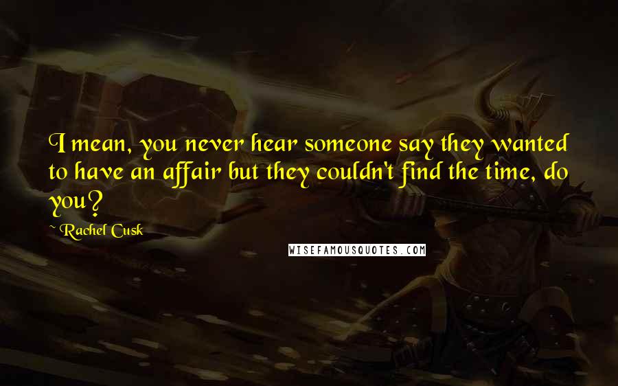 Rachel Cusk Quotes: I mean, you never hear someone say they wanted to have an affair but they couldn't find the time, do you?