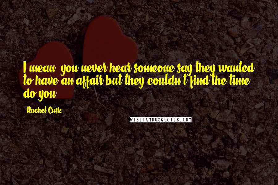 Rachel Cusk Quotes: I mean, you never hear someone say they wanted to have an affair but they couldn't find the time, do you?