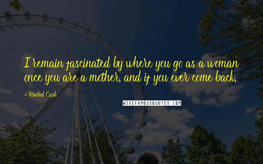 Rachel Cusk Quotes: I remain fascinated by where you go as a woman once you are a mother, and if you ever come back.