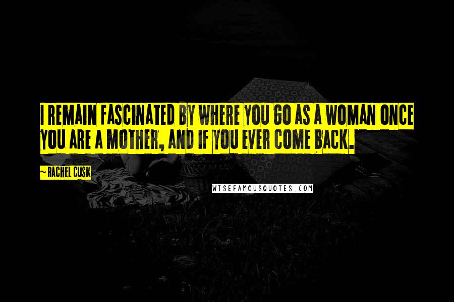 Rachel Cusk Quotes: I remain fascinated by where you go as a woman once you are a mother, and if you ever come back.