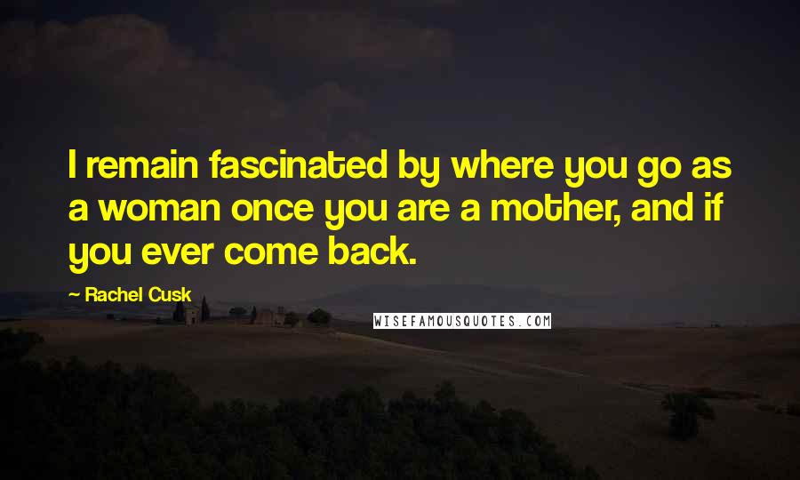 Rachel Cusk Quotes: I remain fascinated by where you go as a woman once you are a mother, and if you ever come back.