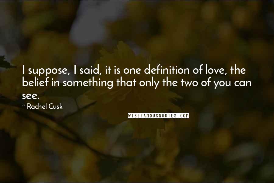 Rachel Cusk Quotes: I suppose, I said, it is one definition of love, the belief in something that only the two of you can see.