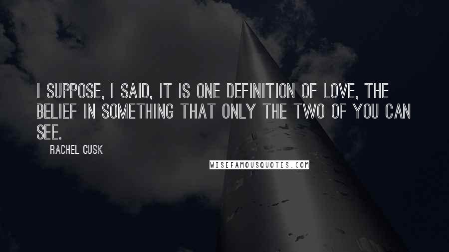 Rachel Cusk Quotes: I suppose, I said, it is one definition of love, the belief in something that only the two of you can see.