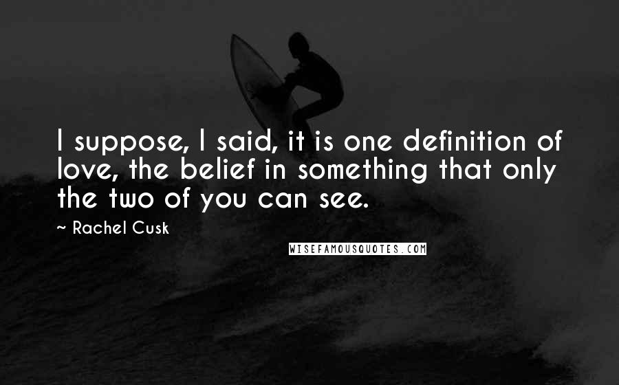 Rachel Cusk Quotes: I suppose, I said, it is one definition of love, the belief in something that only the two of you can see.