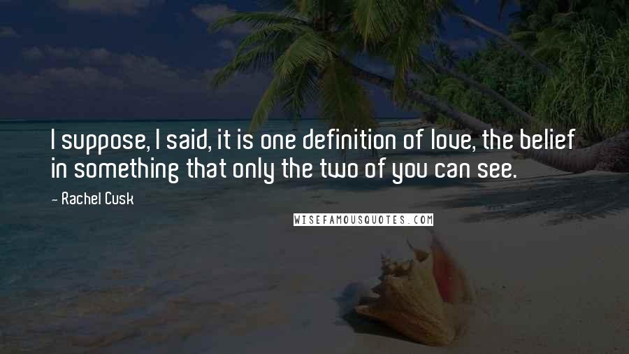 Rachel Cusk Quotes: I suppose, I said, it is one definition of love, the belief in something that only the two of you can see.