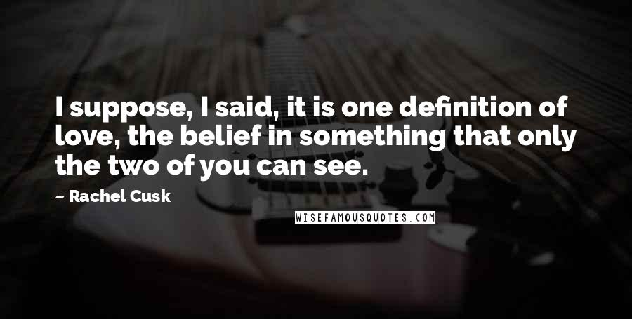 Rachel Cusk Quotes: I suppose, I said, it is one definition of love, the belief in something that only the two of you can see.