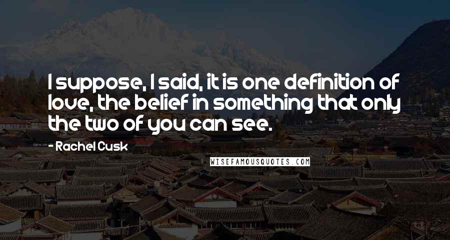 Rachel Cusk Quotes: I suppose, I said, it is one definition of love, the belief in something that only the two of you can see.