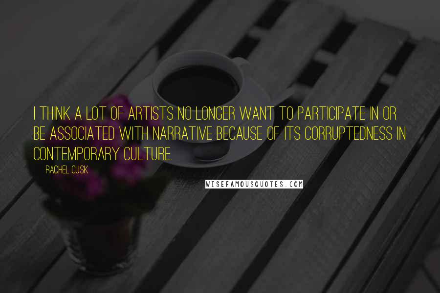 Rachel Cusk Quotes: I think a lot of artists no longer want to participate in or be associated with narrative because of its corruptedness in contemporary culture.