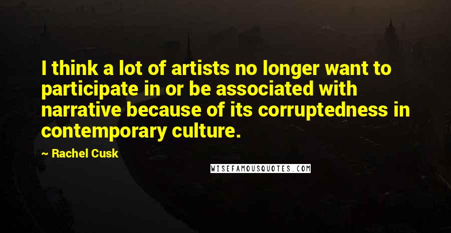 Rachel Cusk Quotes: I think a lot of artists no longer want to participate in or be associated with narrative because of its corruptedness in contemporary culture.
