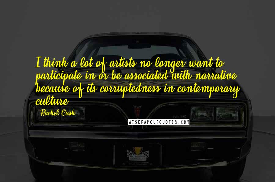 Rachel Cusk Quotes: I think a lot of artists no longer want to participate in or be associated with narrative because of its corruptedness in contemporary culture.