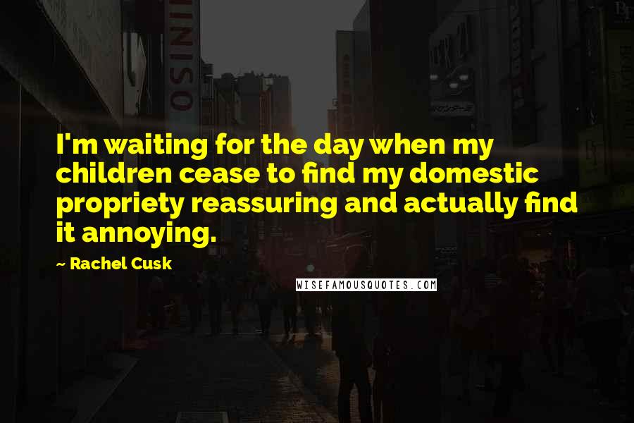 Rachel Cusk Quotes: I'm waiting for the day when my children cease to find my domestic propriety reassuring and actually find it annoying.