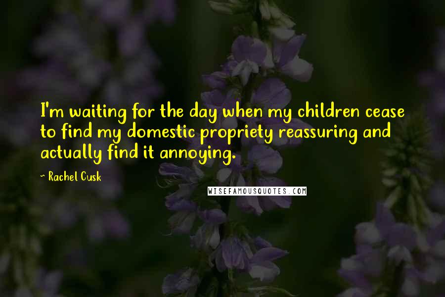 Rachel Cusk Quotes: I'm waiting for the day when my children cease to find my domestic propriety reassuring and actually find it annoying.