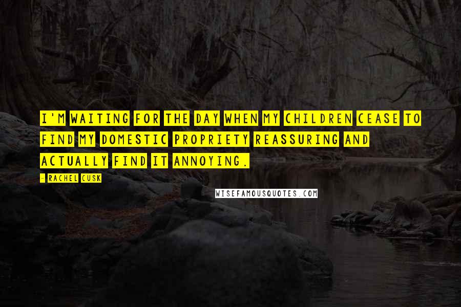 Rachel Cusk Quotes: I'm waiting for the day when my children cease to find my domestic propriety reassuring and actually find it annoying.