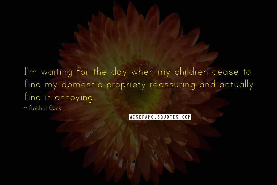 Rachel Cusk Quotes: I'm waiting for the day when my children cease to find my domestic propriety reassuring and actually find it annoying.