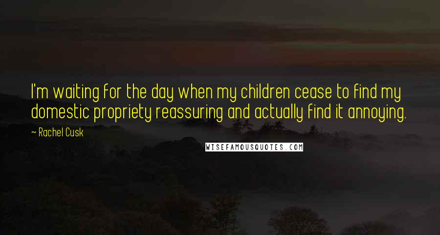 Rachel Cusk Quotes: I'm waiting for the day when my children cease to find my domestic propriety reassuring and actually find it annoying.