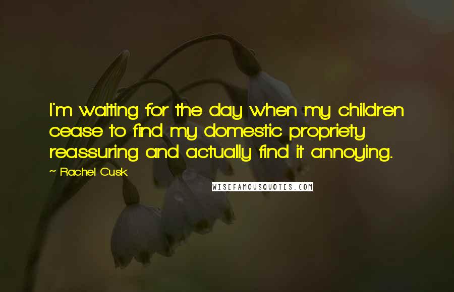 Rachel Cusk Quotes: I'm waiting for the day when my children cease to find my domestic propriety reassuring and actually find it annoying.