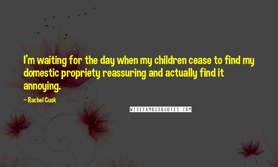 Rachel Cusk Quotes: I'm waiting for the day when my children cease to find my domestic propriety reassuring and actually find it annoying.