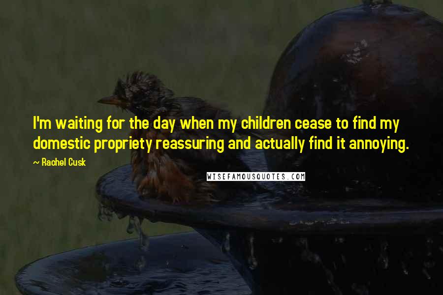 Rachel Cusk Quotes: I'm waiting for the day when my children cease to find my domestic propriety reassuring and actually find it annoying.